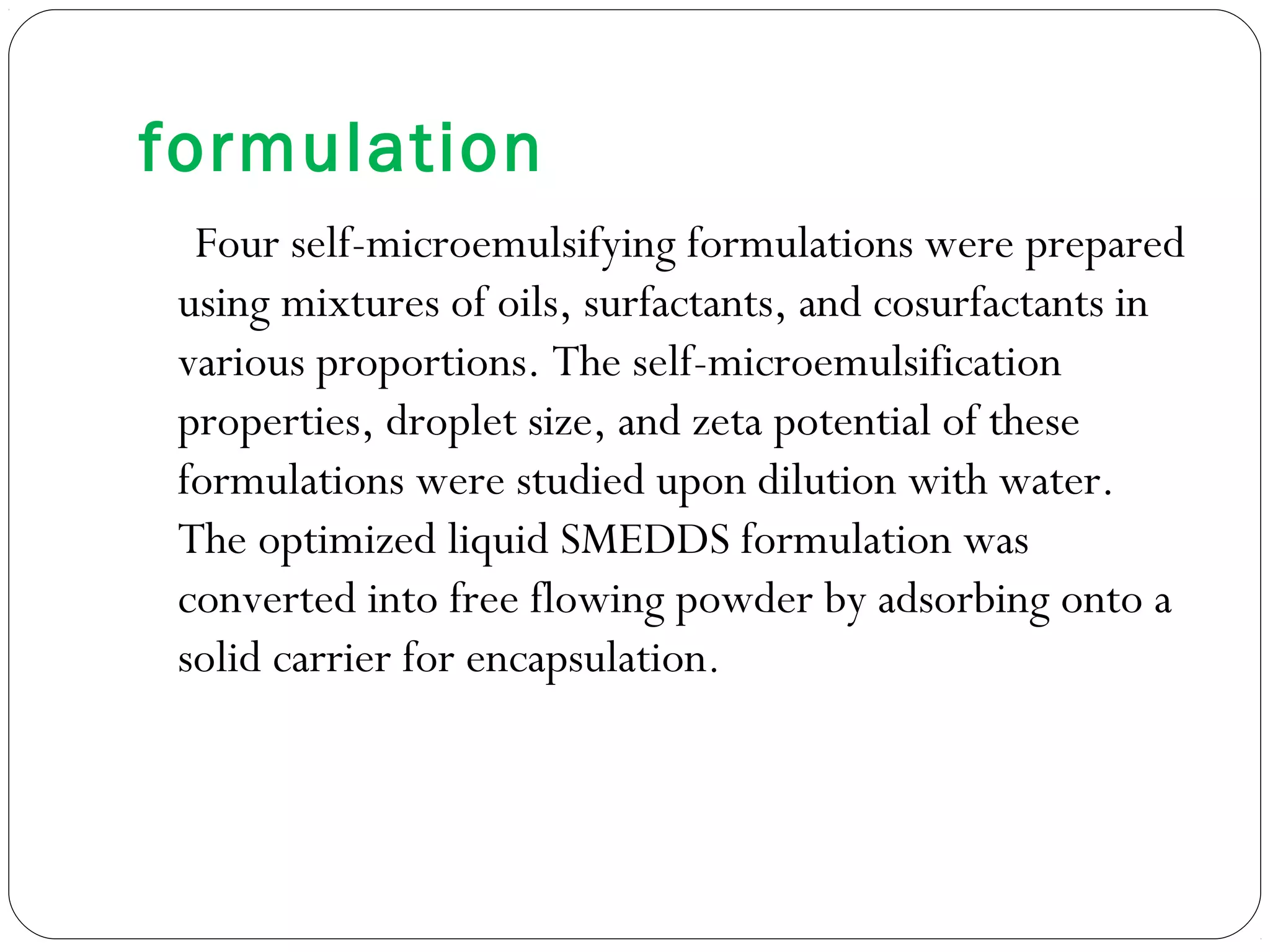 formulation
  Four self-microemulsifying formulations were prepared
 using mixtures of oils, surfactants, and cosurfactants in
 various proportions. The self-microemulsification
 properties, droplet size, and zeta potential of these
 formulations were studied upon dilution with water.
 The optimized liquid SMEDDS formulation was
 converted into free flowing powder by adsorbing onto a
 solid carrier for encapsulation.
 