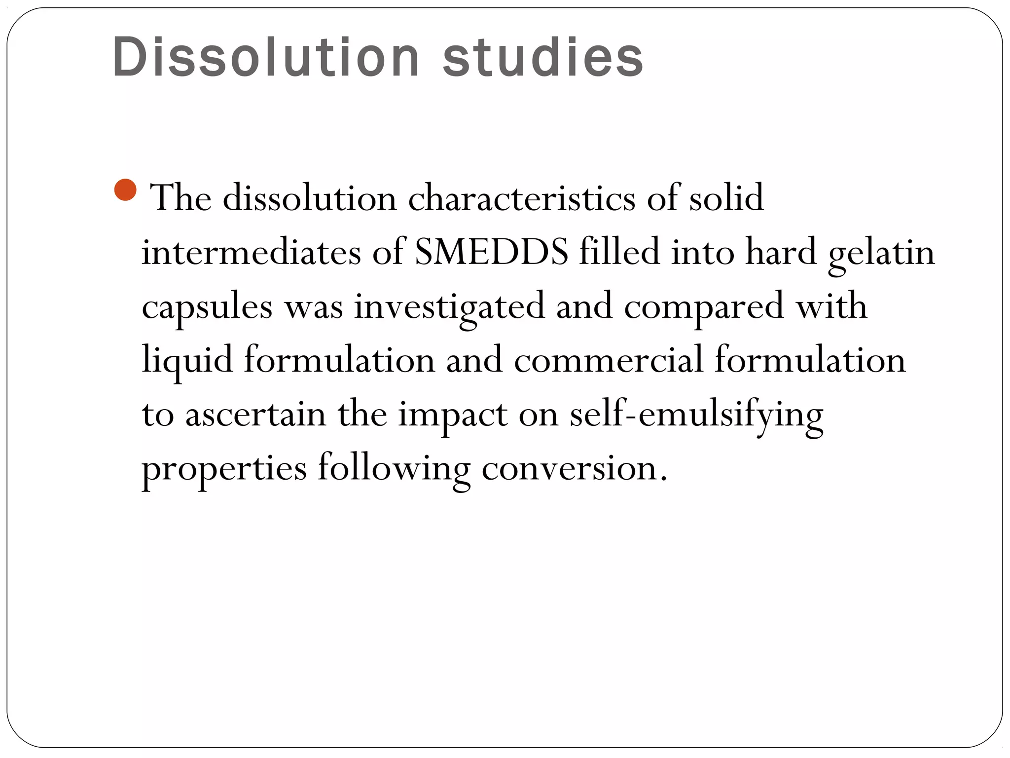 Dissolution studies

The dissolution characteristics of solid
 intermediates of SMEDDS filled into hard gelatin
 capsules was investigated and compared with
 liquid formulation and commercial formulation
 to ascertain the impact on self-emulsifying
 properties following conversion.
 