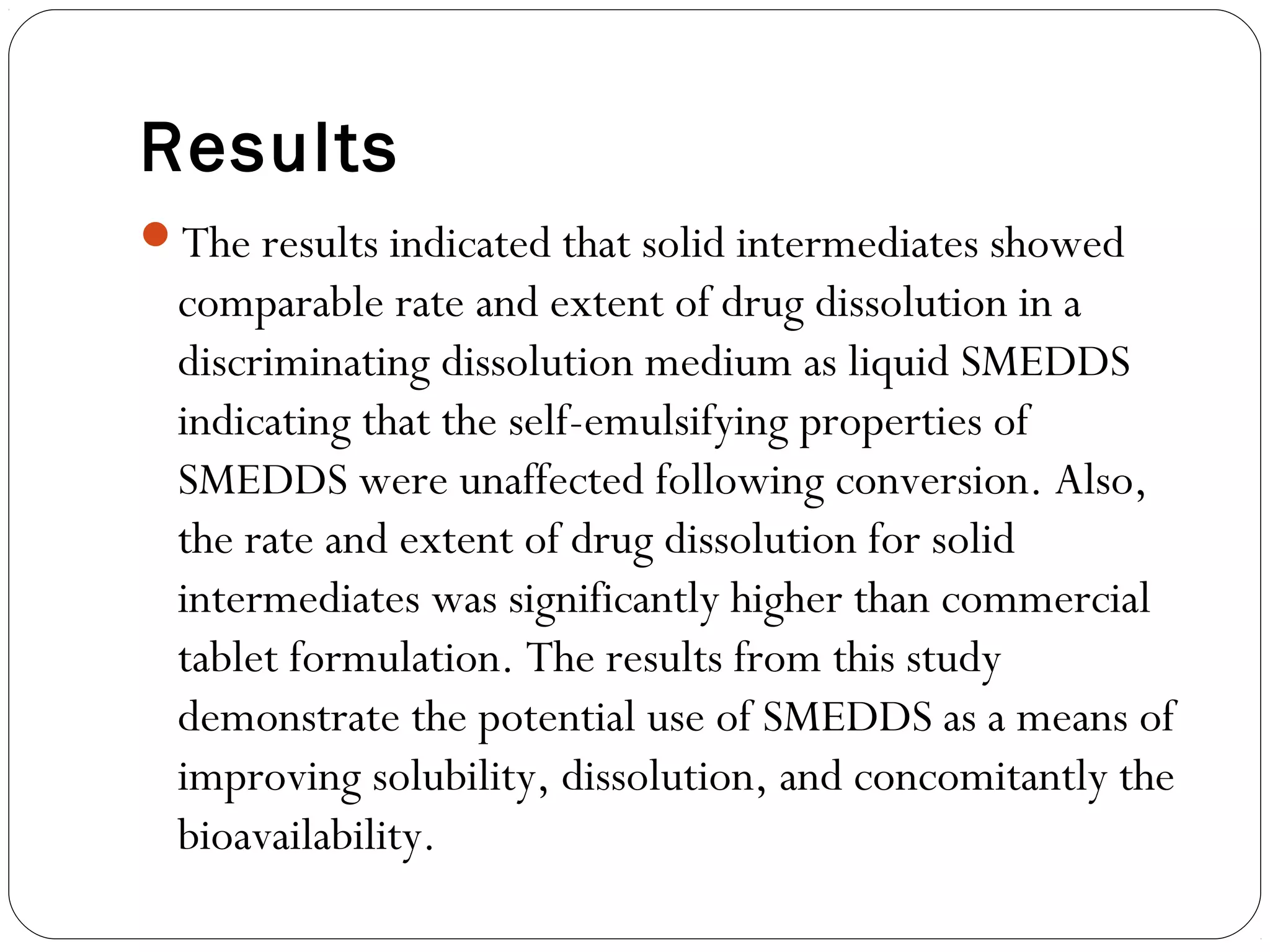 Results
The results indicated that solid intermediates showed
  comparable rate and extent of drug dissolution in a
  discriminating dissolution medium as liquid SMEDDS
  indicating that the self-emulsifying properties of
  SMEDDS were unaffected following conversion. Also,
  the rate and extent of drug dissolution for solid
  intermediates was significantly higher than commercial
  tablet formulation. The results from this study
  demonstrate the potential use of SMEDDS as a means of
  improving solubility, dissolution, and concomitantly the
  bioavailability. 
 