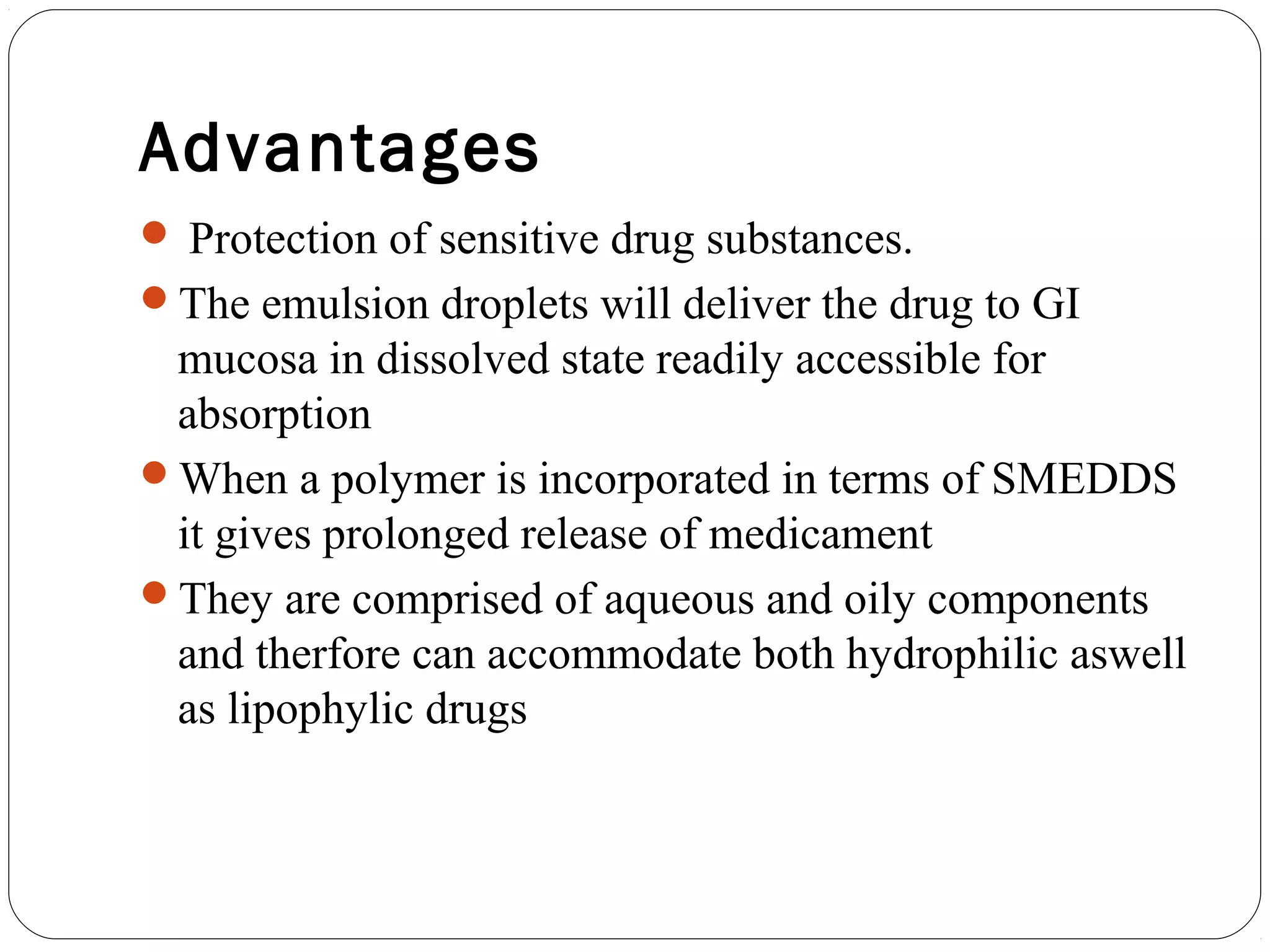 Advantages
 Protection of sensitive drug substances.
The emulsion droplets will deliver the drug to GI
 mucosa in dissolved state readily accessible for
 absorption
When a polymer is incorporated in terms of SMEDDS
 it gives prolonged release of medicament
They are comprised of aqueous and oily components
 and therfore can accommodate both hydrophilic aswell
 as lipophylic drugs
 