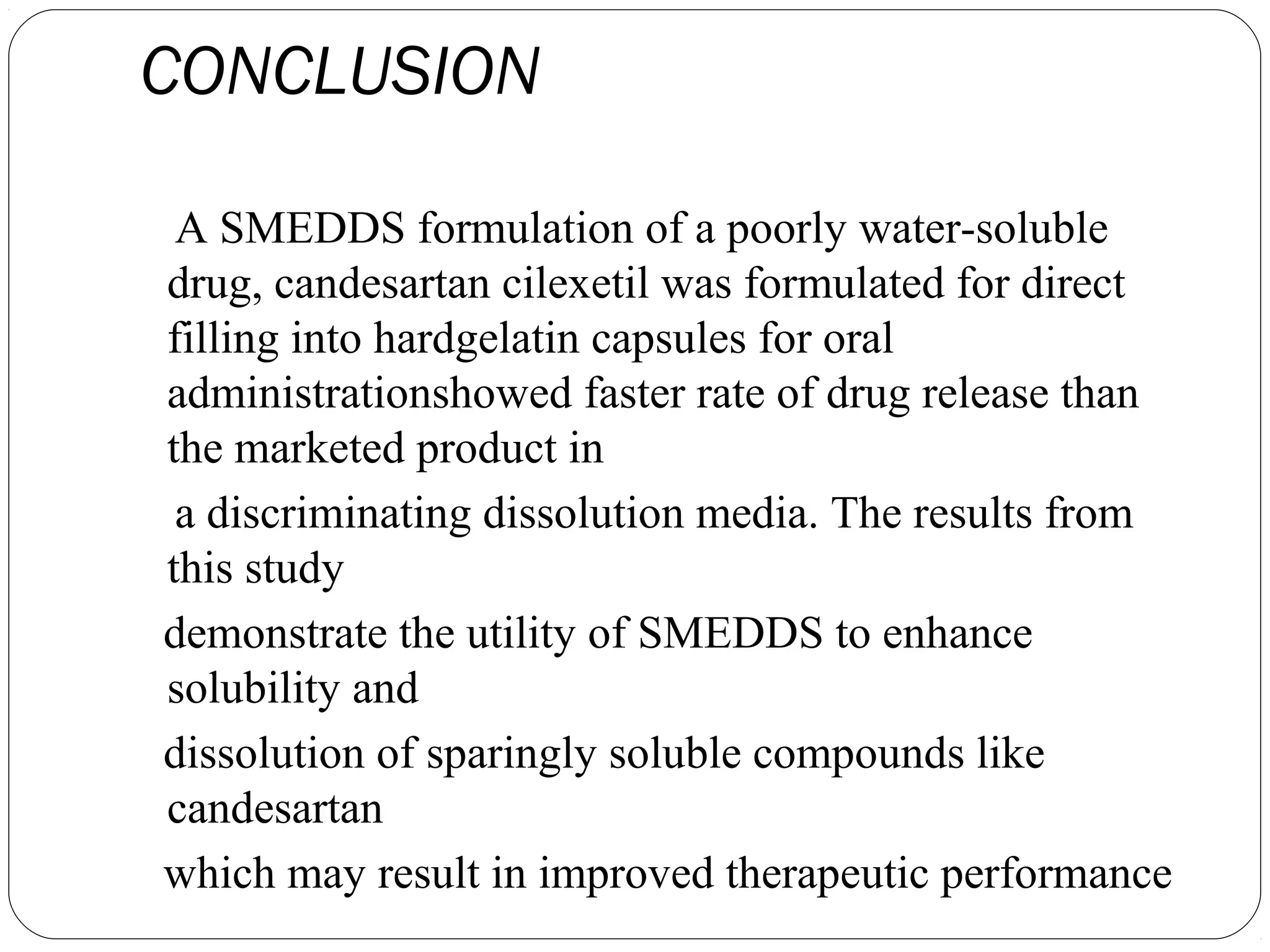 CONCLUSION

 A SMEDDS formulation of a poorly water-soluble
drug, candesartan cilexetil was formulated for direct
filling into hardgelatin capsules for oral
administrationshowed faster rate of drug release than
the marketed product in
 a discriminating dissolution media. The results from
this study
demonstrate the utility of SMEDDS to enhance
solubility and
dissolution of sparingly soluble compounds like
candesartan
which may result in improved therapeutic performance
 