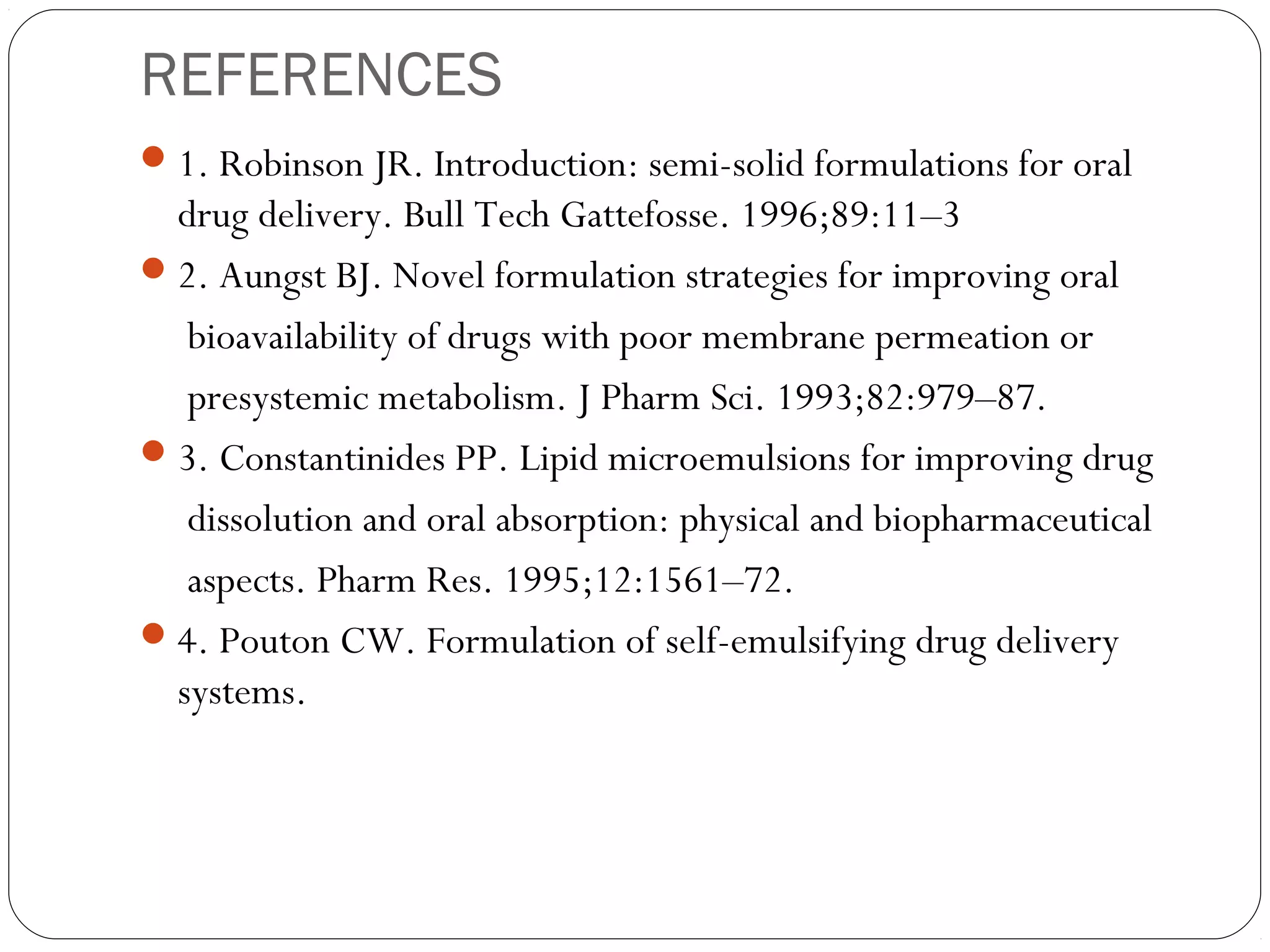 REFERENCES
 1. Robinson JR. Introduction: semi-solid formulations for oral
  drug delivery. Bull Tech Gattefosse. 1996;89:11–3
 2. Aungst BJ. Novel formulation strategies for improving oral
   bioavailability of drugs with poor membrane permeation or
   presystemic metabolism. J Pharm Sci. 1993;82:979–87.
 3. Constantinides PP. Lipid microemulsions for improving drug
   dissolution and oral absorption: physical and biopharmaceutical
   aspects. Pharm Res. 1995;12:1561–72.
 4. Pouton CW. Formulation of self-emulsifying drug delivery
  systems.
 