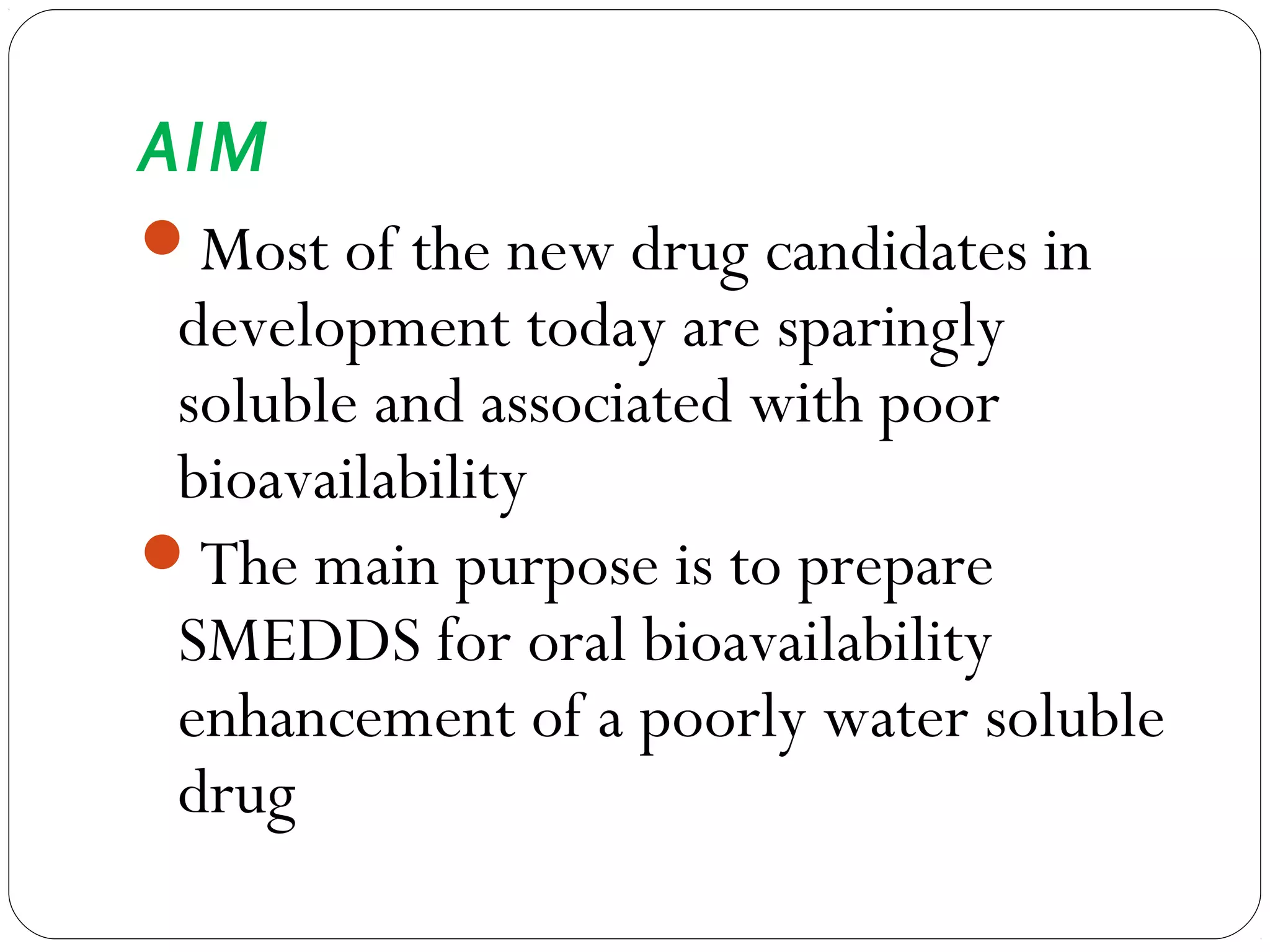 AIM
Most of the new drug candidates in
 development today are sparingly
 soluble and associated with poor
 bioavailability
The main purpose is to prepare
 SMEDDS for oral bioavailability
 enhancement of a poorly water soluble
 drug
 