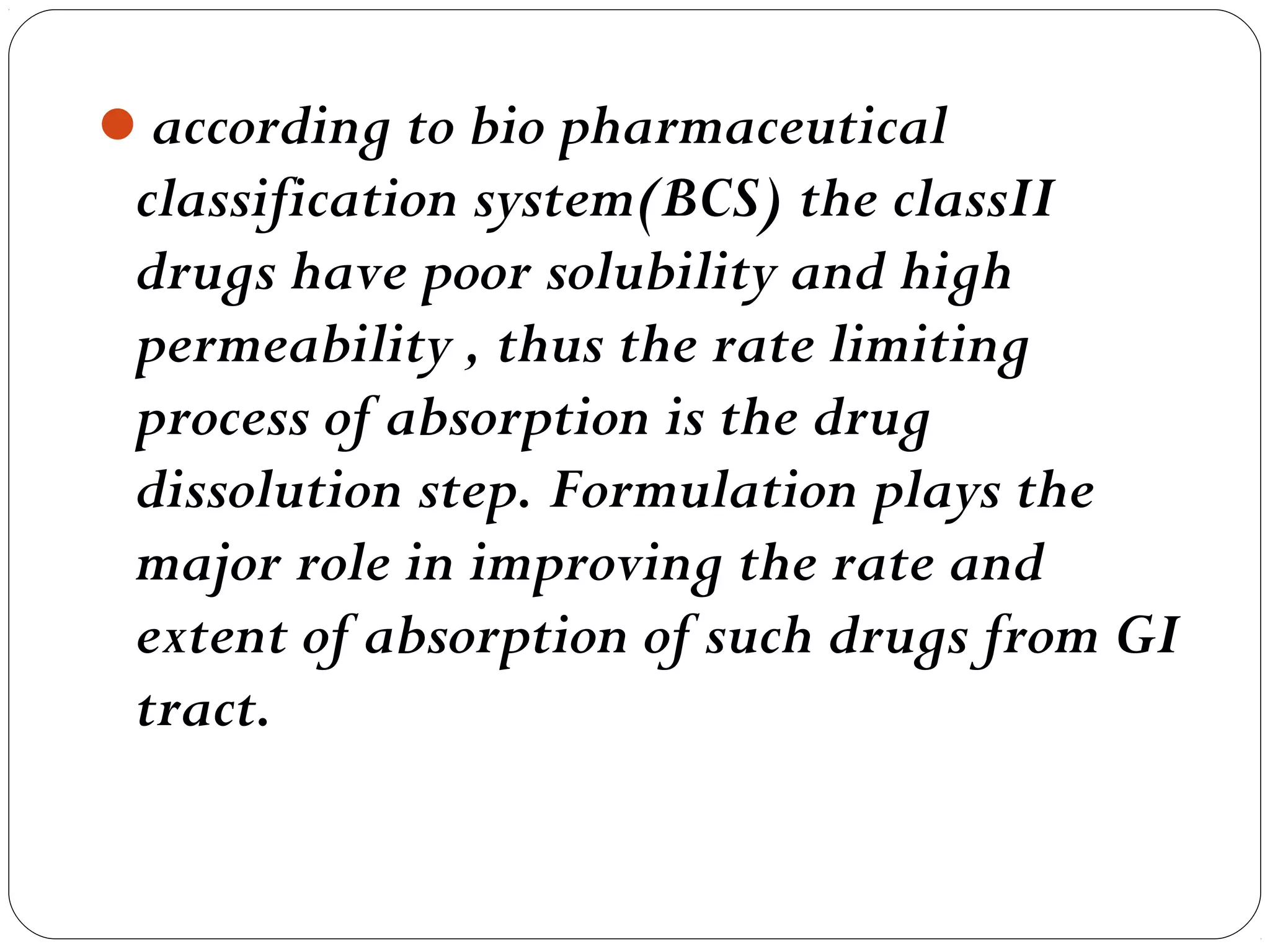 according to bio pharmaceutical
 classification system(BCS) the classII
 drugs have poor solubility and high
 permeability , thus the rate limiting
 process of absorption is the drug
 dissolution step. Formulation plays the
 major role in improving the rate and
 extent of absorption of such drugs from GI
 tract.
 
