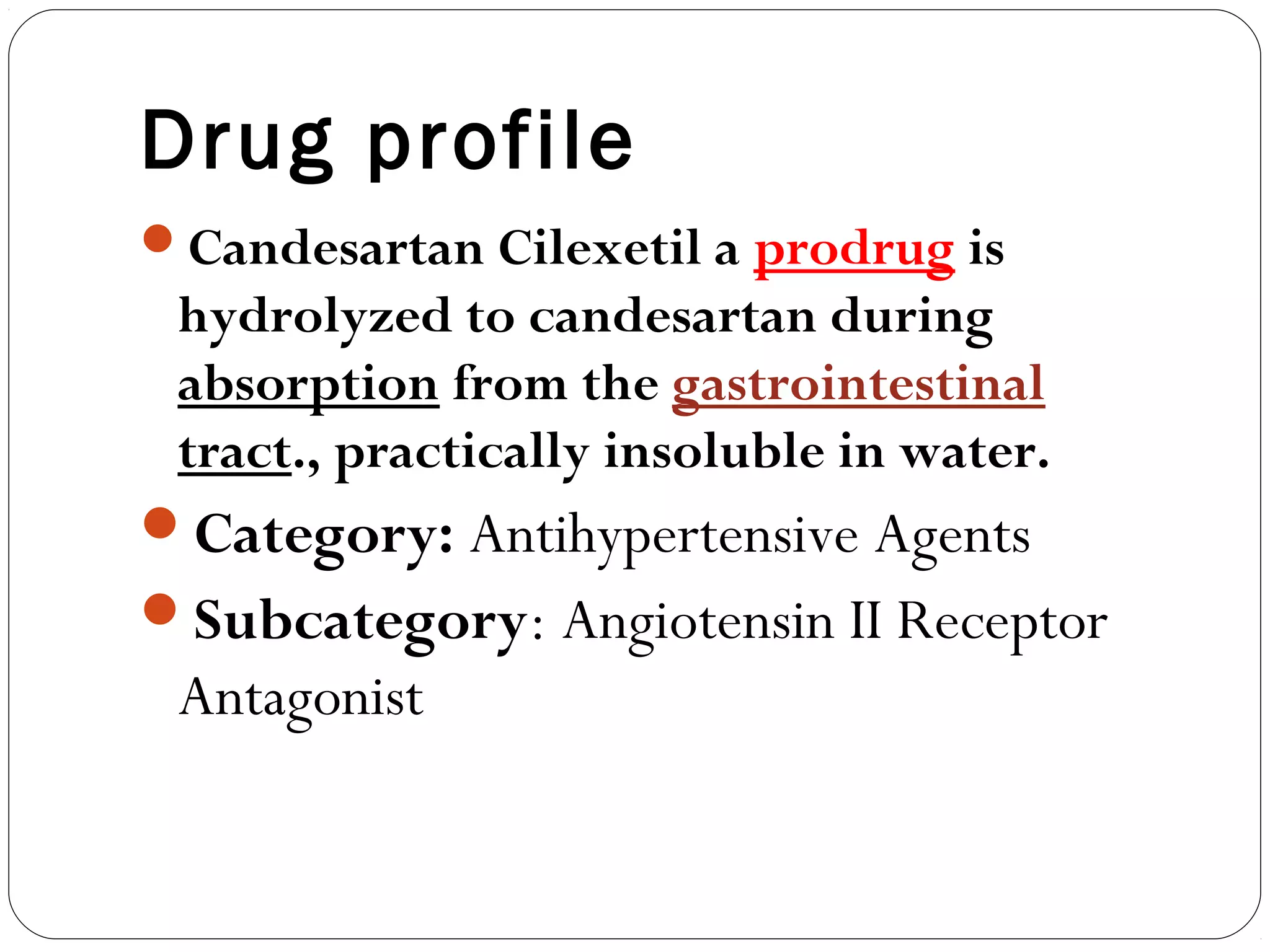 Drug profile
Candesartan Cilexetil a prodrug is
 hydrolyzed to candesartan during
 absorption from the gastrointestinal
 tract., practically insoluble in water.
Category: Antihypertensive Agents
Subcategory: Angiotensin II Receptor
 Antagonist
 