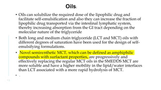 • Oils can solubilize the required dose of the lipophilic drug and
facilitate self-emulsification and also they can increase the fraction of
lipophilic drug transported via the intestinal lymphatic system,
thereby increasing absorption from the GI tract depending on the
molecular nature of the triglyceride
• Both long and medium chain triglyceride (LCT and MCT) oils with
different degrees of saturation have been used for the design of self-
emulsifying formulations.
• Novel semisynthetic MCT, which can be defined as amphiphilic
compounds with surfactant properties, are progressively and
effectively replacing the regular MCT oils in the SMEDDS MCT are
more soluble and have a higher mobility in the lipid/water interfaces
than LCT associated with a more rapid hydrolysis of MCT.
• .
1 3
Oils:
 