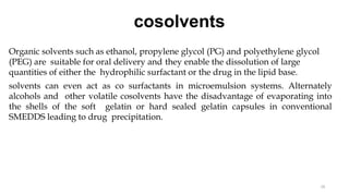cosolvents
16
Organic solvents such as ethanol, propylene glycol (PG) and polyethylene glycol
(PEG) are suitable for oral delivery and they enable the dissolution of large
quantities of either the hydrophilic surfactant or the drug in the lipid base.
solvents can even act as co surfactants in microemulsion systems. Alternately
alcohols and other volatile cosolvents have the disadvantage of evaporating into
the shells of the soft gelatin or hard sealed gelatin capsules in conventional
SMEDDS leading to drug precipitation.
 