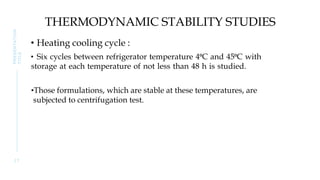 THERMODYNAMIC STABILITY STUDIES
• Heating cooling cycle :
• Six cycles between refrigerator temperature 4⁰C and 45⁰C with
storage at each temperature of not less than 48 h is studied.
•Those formulations, which are stable at these temperatures, are
subjected to centrifugation test.
2 7
PRESENTATION
TITLE
 