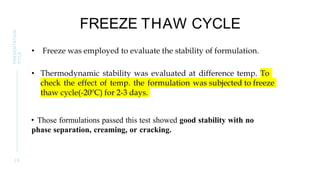 FREEZE THAW CYCLE
• Freeze was employed to evaluate the stability of formulation.
• Thermodynamic stability was evaluated at difference temp. To
check the effect of temp. the formulation was subjected to freeze
thaw cycle(-20ºC) for 2-3 days.
• Those formulations passed this test showed good stability with no
phase separation, creaming, or cracking.
2 9
PRESENTATION
TITLE
 