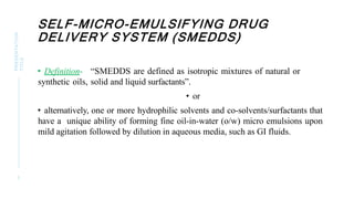 SELF-MICRO-EMULSIFYING DRUG
DELIVERY SYSTEM (SMEDDS)
PRESENTATION
TITLE
3
• Definition- “SMEDDS are defined as isotropic mixtures of natural or
synthetic oils, solid and liquid surfactants”.
• or
• alternatively, one or more hydrophilic solvents and co-solvents/surfactants that
have a unique ability of forming fine oil-in-water (o/w) micro emulsions upon
mild agitation followed by dilution in aqueous media, such as GI fluids.
 