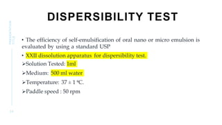 DISPERSIBILITY TEST
• The efficiency of self-emulsification of oral nano or micro emulsion is
evaluated by using a standard USP
• XXII dissolution apparatus for dispersibility test.
Solution Tested: 1ml
Medium: 500 ml water
Temperature: 37 ± 1 ⁰C.
Paddle speed : 50 rpm
3 0
PRESENTATION
TITLE
 