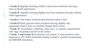 • Grade A: Rapidly forming (within 1 min) nano-emulsion, having a
clear or bluish appearance.
• Grade B : Rapidly forming slightly less clear emulsion having a bluish
white appearance.
• Grade C: Fine milky emulsion that formed within 2 min.
• Grade D: Dull, grayish white emulsion having slightly oily
appearance that is slow to emulsify (longer than 2 min).
• Grade E: Formulation, exhibiting either poor or minimal emulsification
with large oil globules present on the surface.
• Grade A and Grade B formulation will remain as nano-emulsion when
dispersed in GIT. While formulation falling in Grade C could be recommended
for SMEDDS formulation.
3 1
PRESENTATION
TITLE
 