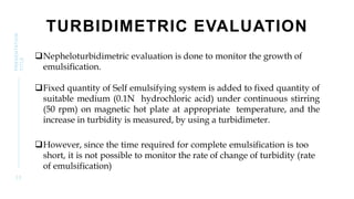 TURBIDIMETRIC EVALUATION
Nepheloturbidimetric evaluation is done to monitor the growth of
emulsification.
Fixed quantity of Self emulsifying system is added to fixed quantity of
suitable medium (0.1N hydrochloric acid) under continuous stirring
(50 rpm) on magnetic hot plate at appropriate temperature, and the
increase in turbidity is measured, by using a turbidimeter.
However, since the time required for complete emulsification is too
short, it is not possible to monitor the rate of change of turbidity (rate
of emulsification)
3 2
PRESENTATION
TITLE
 