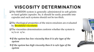 VISCOSITY DETERMINATION
The SMEDDS system is generally administered in soft gelatin
or hard gelatin capsules. So, it should be easily pourable into
capsules and such systems should not be too thick.
The rheological properties of the micro emulsion are evaluated
by Brookfield viscometer.
The viscosities determination conform whether the system is
w/o or o/w.
If the system has low viscosity then it is o/w type of the
system
If the system has high viscosity then it is w/o type of the
system
3 3
PRESENTATION
TITLE
 