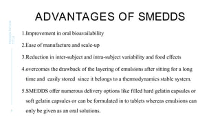 ADVANTAGES OF SMEDDS
1.Improvement in oral bioavailability
2.Ease of manufacture and scale-up
3.Reduction in inter-subject and intra-subject variability and food effects
4.overcomes the drawback of the layering of emulsions after sitting for a long
time and easily stored since it belongs to a thermodynamics stable system.
5.SMEDDS offer numerous delivery options like filled hard gelatin capsules or
soft gelatin capsules or can be formulated in to tablets whereas emulsions can
only be given as an oral solutions.
8
PRESENTATION
TITLE
 