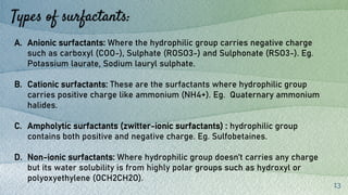 Types of surfactants:
13
A. Anionic surfactants: Where the hydrophilic group carries negative charge
such as carboxyl (COO-), Sulphate (ROSO3-) and Sulphonate (RSO3-). Eg.
Potassium laurate, Sodium lauryl sulphate.
B. Cationic surfactants: These are the surfactants where hydrophilic group
carries positive charge like ammonium (NH4+). Eg. Quaternary ammonium
halides.
C. Ampholytic surfactants (zwitter-ionic surfactants) : hydrophilic group
contains both positive and negative charge. Eg. Sulfobetaines.
D. Non-ionic surfactants: Where hydrophilic group doesn’t carries any charge
but its water solubility is from highly polar groups such as hydroxyl or
polyoxyethylene (OCH2CH2O).
 