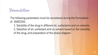 Formulation
The following parameters must be considered during the formulation
of SMEDDS:
1. Solubility of the drug in different oil, surfactants and co-solvents.
2. Selection of oil, surfactant and co-solvent based on the solubility
of the drug, and preparation of the phase diagram.
20
 