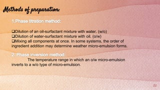 22
Methods of preparation:
Dilution of an oil-surfactant mixture with water. (w/o)
Dilution of water-surfactant mixture with oil. (o/w)
Mixing all components at once. In some systems, the order of
ingredient addition may determine weather micro-emulsion forms.
The temperature range in which an o/w micro-emulsion
inverts to a w/o type of micro-emulsion.
 