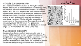 evaluation
26
Droplet size determination
It is a precise method for evaluation of stability the size of
droplets is measured by photon-correlation spectroscopy (PSC)
with Zetasizer. All measurements are carried out at scattering
angle of 90°C and 25°C temperatures. Prior to measurement,
micro-emulsion is diluted into two steps with pure water then it
is filtered through a 0.22μm filter just before it is added to
cuvette. At first it is diluted with equal amount of water. In
second step the mixture if further diluted to appropriate
concentration for the measurement. That depends on droplet
size(usually diluted 100-200 times). The globule size
measurement helps to maintain the size distribution in desired
range. Any deviations from this call for further trials
Macroscopic evaluation:
Macroscopic evaluation analysis is carried out in order to
observe the homogeneity of micro emulsion formulations. Any
change in color and transparency or phase separation occurring
during normal storage condition (37±2°C) is observed in
optimized micro emulsion formulation. The uniformity of globule
size ensures adequate drug distribution in the formulation.
 