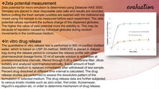 evaluation
Zeta potential measurement
Zeta potential for micro emulsion is determined using Zetasizer HAS 3000.
Samples are placed in clear disposable zeta cells and results are recorded.
Before putting the fresh sample cuvettes are washed with the methanol and
rinsed using the sample to be measured before each experiment. The zeta
potential values represent the surface charge of the dispersed globules.
The higher the value of zeta potential more the stability is. This may be
because of repulsion caused by individual globules during random
movements in the continuous medium.
In vitro drug release
The quantitative in vitro release test is performed in 900 ml purified distilled
water, which is based on USP 24 method. SMEDDS is placed in dialysis
bag during the release period to compare the release profile with other
pharmaceutical dosage forms.10 ml of sample solution is withdrawn at
predetermined time intervals, filtered through 0.45 μ membrane filter, dilute
suitably and analyzed spectrophotometrically. Equal amount of fresh
dissolution medium is replaced immediately after withdrawal of test sample.
Percent drug dissolved at different time interval is calculated. The drug
release studies are performed to assess the dissolution pattern of the
formulation in selected medium. The drug release data are further subjected
to various kinetic models such as zero order, first order, Korsemeyer,
Higuchi’s equation etc. in order to determine mechanism of drug release.
 
