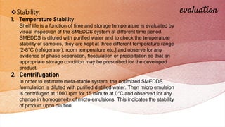 evaluation
Stability:
1. Temperature Stability
Shelf life is a function of time and storage temperature is evaluated by
visual inspection of the SMEDDS system at different time period.
SMEDDS is diluted with purified water and to check the temperature
stability of samples, they are kept at three different temperature range
[2-8°C (refrigerator), room temperature etc.] and observe for any
evidence of phase separation, flocculation or precipitation so that an
appropriate storage condition may be prescribed for the developed
product.
2. Centrifugation
In order to estimate meta-stable system, the optimized SMEDDS
formulation is diluted with purified distilled water. Then micro emulsion
is centrifuged at 1000 rpm for 15 minute at 0°C and observed for any
change in homogeneity of micro emulsions. This indicates the stability
of product upon dilution.
 