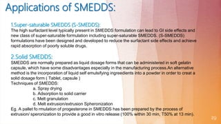 29
1.Super-saturable SMEDDS (S-SMEDDS):
The high surfactant level typically present in SMEDDS formulation can lead to GI side effects and
new class of super-saturable formulation including super-saturable SMEDDS. (S-SMEDDS)
formulations have been designed and developed to reduce the surfactant side effects and achieve
rapid absorption of poorly soluble drugs.
2.Solid SMEDDS:
SMEDDS are normally prepared as liquid dosage forms that can be administered in soft gelatin
capsule, which have some disadvantages especially in the manufacturing process.An alternative
method is the incorporation of liquid self emulsifying ingreedients into a powder in order to creat a
solid dosage form ( Tablet, capsule )
Techniques of SMEDDS:
a. Spray drying
b. Adsorption to solid carrier
c. Melt granulation
d. Melt extrusion/extrusion Spheronization
Eg. A pallet fo rmulation of progesterone in SMEDDS has been prepared by the process of
extrusion/ speronization to provide a good in vitro release (100% within 30 min, T50% at 13 min).
 