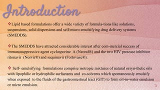 Introduction
Lipid based formulations offer a wide variety of formula-tions like solutions,
suspensions, solid dispersions and self-micro emulsifying drug delivery systems
(SMEDDS).
The SMEDDS have attracted considerable interest after com-mercial success of
immunosuppressive agent cyclosporine A (Neoral®) and the two HIV protease inhibitor
ritonavir (Norvir®) and saquinavir (Fortovase®).
 Self- emulsifying formulations comprise isotropic mixtures of natural orsyn-thetic oils
with lipophilic or hydrophilic surfactants and co-solvents which spontaneously emulsify
when exposed to the fluids of the gastrointestinal tract (GIT) to form oil-in-water emulsion
or micro emulsion. 3
 
