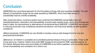32
SMEDDS are a promising approach for the formulation of drugs with poor aqueous solubility. The oral
delivery of hydrophobic drugs can be made possible by SMEDDS, which have been shown to
substantially improve oral Bio-availability.
As mentioned above, numerous studies have confirmed that SMEDDS substantially improved
solubility/dissolution, absorption and bioavailability of poorly water-soluble drugs; some of such drugs are
listed in table. As improvements or alternatives of conventional liquid SMEDDS, S-SMEDDS are superior
in reducing production cost, simplifying industrial manufacture, and improving stability as well as patient
compliance.
Most importantly, S-SMEDDS are very flexible to develop various solid dosage forms for oral and
parenteral administration.
Moreover, GI irritation is avoidable and controlled/sustained release of drug is achievable. There is still
a long way to go, however, before more solid SME dosage forms (except for SME capsules) appear on
the market. Because there exist some fields of S-SMEDDS to be further exploited, such as studies about
human bioavailability and correlation of in vitro/in vivo.
Conclusion
 