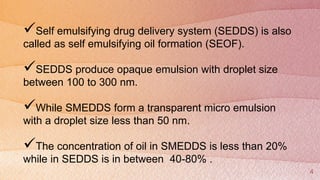 4
Self emulsifying drug delivery system (SEDDS) is also
called as self emulsifying oil formation (SEOF).
SEDDS produce opaque emulsion with droplet size
between 100 to 300 nm.
While SMEDDS form a transparent micro emulsion
with a droplet size less than 50 nm.
The concentration of oil in SMEDDS is less than 20%
while in SEDDS is in between 40-80% .
 