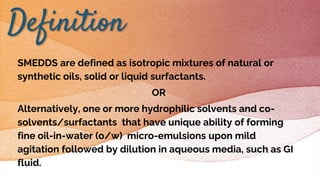 SMEDDS are defined as isotropic mixtures of natural or
synthetic oils, solid or liquid surfactants.
OR
Alternatively, one or more hydrophilic solvents and co-
solvents/surfactants that have unique ability of forming
fine oil-in-water (o/w) micro-emulsions upon mild
agitation followed by dilution in aqueous media, such as GI
fluid.
Definition
 