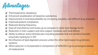 9
 Thermodynamic steadiness
 Enhanced solubilization of bioactive substances.
 Improvement in oral bioavailability by increasing solubility and efficient drug transport.
 Improved patient compliance.
 Reduced dosing frequency.
 Ease of manufacture and scale-up as compare to other lipid dosage forms.
 Reduction in inter-subject and intra-subject variability and food effects.
 Ability to deliver active bimolecules including peptides that are sensitive towards
enzymatic hydrolysis in GIT.
 No influence of lipid digestion process unlike the other lipid-based drug delivery
systems.
 When polymer is incorporated in composition of SMEDDS it gives prolonged release
of medicament.
 