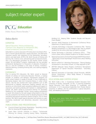 www.pcgeducation.com

subject matter expert

Debra Berlin

Building K-5, Helping Older Students Decode and Become
Fluent Reader”
•	

EXPERTISE
Special Education, literacy and learning,
Common Core, Response to Intervention (RtI),
school turnaround, curriculum writing
Debra Berlin is a senior associate in PCG Education’s Southeast office.
She is a former special education, regular education, and alternative
classroom teacher with experience at the elementary, secondary,
district, and state levels. At PCG, Ms. Berlin focuses on literacy and
learning, RtI, Common Core, and working with turnaround schools.
She is an educational consultant for the Florida Charter School
project, RtI and EdPlan™ projects. Additionally, she has provided
professional development to thousands of educators throughout
the U.S. and the Caribbean in the areas of literacy, motivation,
effective teaching, increasing thinking skills, and creating engaging
classrooms

EXPERIENCE

Prior to joining PCG Education, Ms. Berlin served as National
Director of Literacy at Community Education Partners, a leading
provider of academic and behavior improvement programs for
public school students in grades 6 through 12 that is dedicated to
decreasing dropout rates and increasing literacy in urban school
districts. She has also worked with major publishers such as SRA
McGraw-Hill to develop intervention reading materials and has
served as an instructional coach, providing modeling and support in
classrooms and working directly with teachers in underperforming
schools. Ms. Berlin served as Curriculum Director for Secondary
Reading for Fort Lauderdale, Florida, raising reading achievement
in nearly 100 schools for the sixth largest school district in the U.S.
She also worked for the Florida Center for Reading Research (FCRR)
overseeing educational assessment research projects. Prior to these
positions, Ms. Berlin taught special education and worked as a peer
counseling coordinator and elementary education instructional
coach.

Keynote: IAASE Response to Intervention Conference Illinois
Department of Special Education

•	

Colorado Technology in Education Conference (TIE): “Raising
Reading Achievement in a Technological Age: How to prepare
students for the online skills they will need to succeed”

•	

Florida Technology in Education Conference (FTEC). “Their
Future is Now: How to Prepare Students for the New Literacies”

•	

National Association of School Psychologist (NASP) Presentation:
“What Every School Psychologist Should Know about Reading
Difficulties”

•	

BOCES Suffolk N.Y. Workshop Presentation: “Raising Reading
Achievement in Secondary Schools: A 5-Step Approach to RtI”

•	

PATTON Adequate Yearly Progress Conference Pennsylvania
Department of Special Education Presentation: “Secondary
Literacy”

•	

National Association of Secondary School Principals, (NASSP)
Denver. Presentation: “What Really Matters in Increasing
Adolescent Literacy “

EDUCATION AND CERTIFICATIONS
Ms. Berlin holds a B.A. in Exceptional Student Education from
University of Florida, Gainesville, an M.S. in Learning Disabilities
Special Education from Nova University, Ft. Lauderdale, and
certification in K-12 educational leadership from Florida Atlantic
University. In addition, she has certifications in special education,
ESOL, and Reading Endorsement

To learn more about Debra Berlin or other PCG Education
Subject Matter Experts, contact us at pcgeducation@pcgus.com
or 1-800-210-6113

PUBLICATIONS AND PRESENTATIONS
•	

Council of Great City Schools. Presentation: “Secondary Literacy
Plan for Assisting All Struggling Readers”

•	

Sopris West Summer Institutes in Literacy: “School-wide
Planning for Literacy, Creating Literacy Teams, Vocabulary

Public Consulting Group, Inc. | 148 State Street, Tenth Floor, Boston, Massachusetts 02109 | tel: (800) 210-6113 fax: (617) 426-4632
Copyright Public Consulting Group, Inc.

 