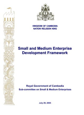 KINGDOM OF CAMBODIA
NATION RELIGION KING
SSSmmmaaallllll aaannnddd MMMeeedddiiiuuummm EEEnnnttteeerrrppprrriiissseee
DDDeeevvveeelllooopppmmmeeennnttt FFFrrraaammmeeewwwooorrrkkk
Royal Government of Cambodia
Sub-committee on Small & Medium Enterprises
July 29, 2005
 