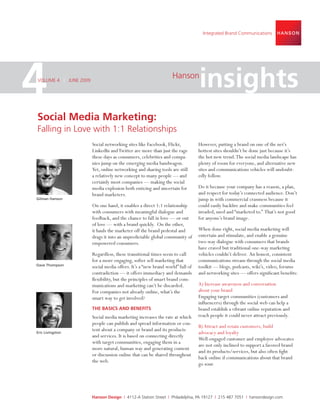 Integrated Brand Communications




4
VOLUME 4 | JUNE 2009
                                                                 Hanson
                                                                               insights
Social Media Marketing:
Falling in Love with 1:1 Relationships
                       Social networking sites like Facebook, Flickr,          However, putting a brand on one of the net’s
                       LinkedIn and Twitter are more than just the rage        hottest sites shouldn’t be done just because it’s
                       these days as consumers, celebrities and compa-         the hot new trend. The social media landscape has
                       nies jump on the emerging media bandwagon.              plenty of room for everyone, and alternative new
                       Yet, online networking and sharing tools are still      sites and communications vehicles will undoubt-
                       a relatively new concept to many people — and           edly follow.
                       certainly most companies — making the social
                       media explosion both enticing and uncertain for         Do it because your company has a reason, a plan,
                       brand marketers.                                        and respect for today’s connected audience. Don’t
Gilman Hanson                                                                  jump in with commercial crassness because it
                       On one hand, it enables a direct 1:1 relationship       could easily backﬁre and make communities feel
                       with consumers with meaningful dialogue and             invaded, used and “marketed to.” That’s not good
                       feedback, and the chance to fall in love — or out       for anyone’s brand image.
                       of love — with a brand quickly. On the other,
                       it hauls the marketer off the brand pedestal and        When done right, social media marketing will
                       drags it into an unpredictable global community of      entertain and stimulate, and enable a genuine
                       empowered consumers.                                    two-way dialogue with consumers that brands
                                                                               have craved but traditional one-way marketing
                       Regardless, these transitional times seem to call       vehicles couldn’t deliver. An honest, consistent
                       for a more engaging, softer sell marketing that         communications stream through the social media
Dave Thompson
                       social media offers. It’s a “new brand world” full of   toolkit — blogs, podcasts, wiki’s, video, forums
                       contradiction — it offers immediacy and demands         and networking sites — offers signiﬁcant beneﬁts:
                       ﬂexibility, but the principles of smart brand com-
                       munications and marketing can’t be discarded.           A) Increase awareness and conversation
                       For companies not already online, what’s the            about your brand
                       smart way to get involved?                              Engaging target communities (customers and
                                                                               inﬂuencers) through the social web can help a
                       THE BASICS AND BENEFITS                                 brand establish a vibrant online reputation and
                       Social media marketing increases the rate at which      reach people it could never attract previously.
                       people can publish and spread information or con-
                                                                               B) Attract and retain customers, build
                       tent about a company or brand and its products
Eric Livingston                                                                advocacy and loyalty
                       and services. It is based on connecting directly
                                                                               Well-engaged customer and employee advocates
                       with target communities, engaging them in a
                                                                               are not only inclined to support a favored brand
                       more natural, human way and generating content
                                                                               and its products/services, but also often ﬁght
                       or discussion online that can be shared throughout
                                                                               back online if communications about that brand
                       the web.
                                                                               go sour.




                       Hanson Design | 4112-A Station Street | Philadelphia, PA 19127 | 215 487 7051 | hansondesign.com
 