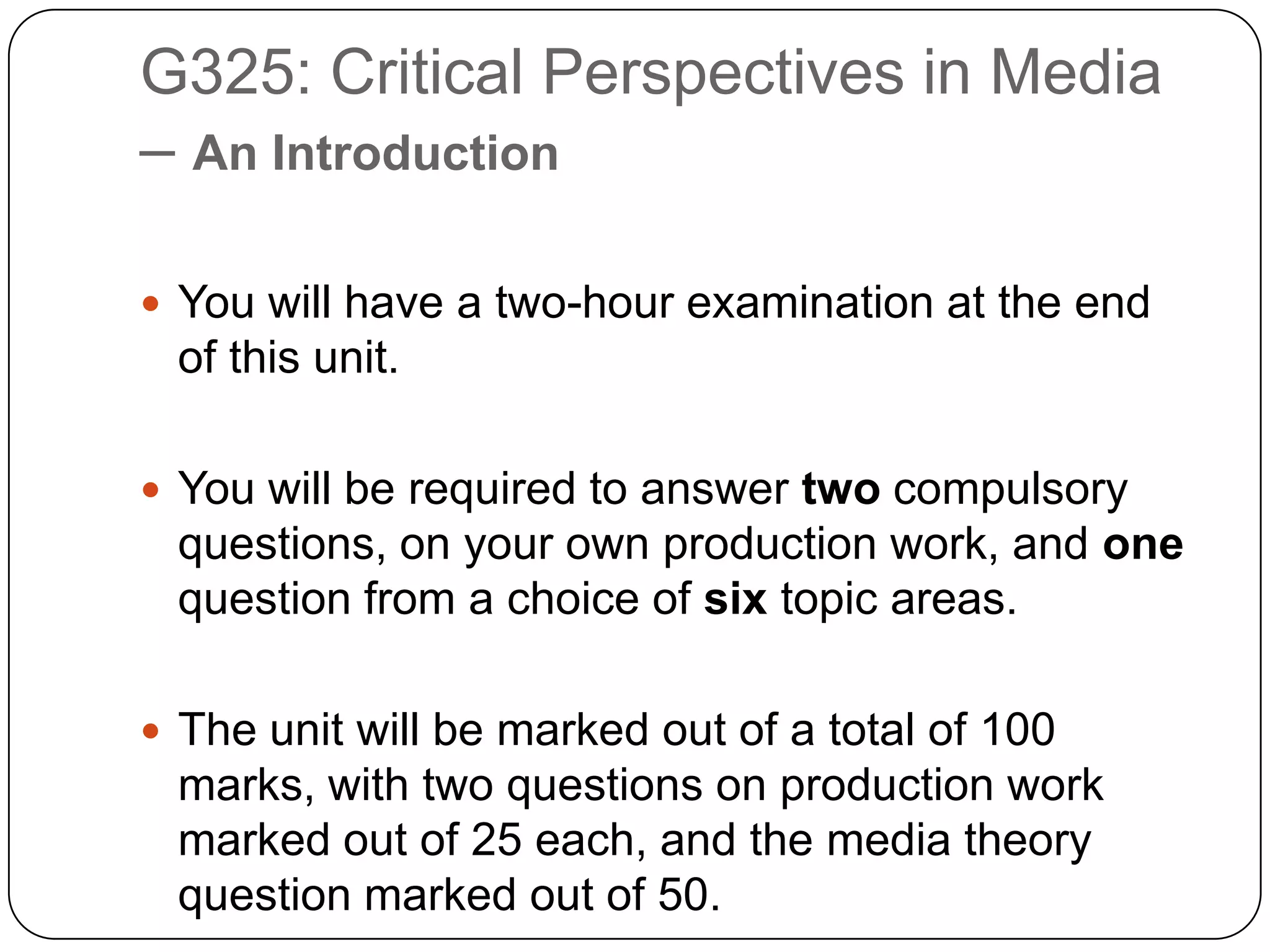 G325: Critical Perspectives in Media – An IntroductionYou will have a two-hour examination at the end of this unit. You will be required to answer two compulsory questions, on your own production work, and one  question from a choice of six topic areas.The unit will be marked out of a total of 100 marks, with two questions on production work marked out of 25 each, and the media theory question marked out of 50.