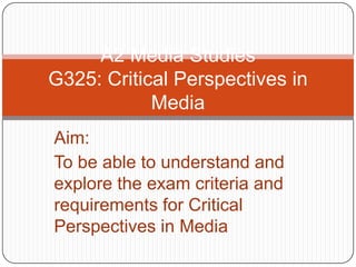 A2 Media StudiesG325: Critical Perspectives in Media Aim: To be able to understand and explore the exam criteria and requirements for Critical Perspectives in Media 