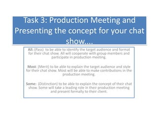Task 3: Production Meeting and Presenting the concept for your chat show.... All: (Pass)  to be able to identify the target audience and format for their chat show. All will cooperate with group members and participate in production meeting.   Most: (Merit) to be able to explain the target audience and style for their chat show. Most will be able to make contributions in the production meeting.   Some:  (Distinction) to be able to explain the concept of their chat show. Some will take a leading role in their production meeting and present formally to their client. 