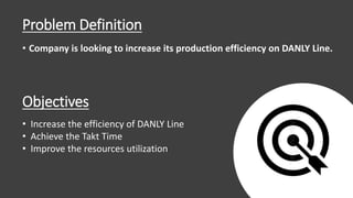 Problem Definition
• Company is looking to increase its production efficiency on DANLY Line.
Objectives
• Increase the efficiency of DANLY Line
• Achieve the Takt Time
• Improve the resources utilization
11
 