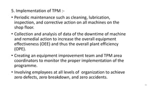 5. Implementation of TPM :-
• Periodic maintenance such as cleaning, lubrication,
inspection, and corrective action on all machines on the
shop floor.
• Collection and analysis of data of the downtime of machine
and remedial action to increase the overall equipment
effectiveness (OEE) and thus the overall plant efficiency
(OPE).
• Creating an equipment improvement team and TPM area
coordinators to monitor the proper implementation of the
programme.
• Involving employees at all levels of organization to achieve
zero defects, zero breakdown, and zero accidents.
45
 