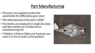 Part Manufacturing
• The parts are supplied to the ford
automobile for differential gear cover
• The daily demand of the part is 3645
• The blanks are produced in single die press
and then blanks are transferred on
manufacturing line
• 7 Robots, 3 Fixture Table and 3 presses are
used in a line to make a final product.
5
 