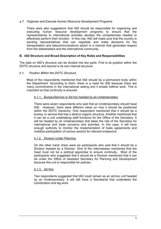 a.7. Organize and Execute Human Resource Development Programs

       There were also suggestions that IAD should be responsible for organizing and
       executing human resource development programs to ensure that the
       representatives to international activities develop the competencies needed to
       effectively perform their function. In this role, IAD will make sure that the country is
       sending representatives that can negotiate and make decisions for the
       transportation and telecommunications sector in a manner that generates respect
       from the stakeholders and the international community.

B. IAD Structure and Broad Description of Key Roles and Responsibilities

The data on IAD’s structure can be divided into two parts. First is its position within the
DOTC structure and second is its own internal structure.

b.1.    Position Within the DOTC Structure

       Most of the respondents mentioned that IAD should be a permanent body within
       the Department. According to them, there is a need for IAD because there are
       many commitments in the international setting and it entails fulltime work. This is
       important so that continuity is ensured.

            b.1.1. Bureau/Service or Ad hoc headed by an Undersecretary

            There were seven respondents who said that an Undersecretary should head
            IAD. However, there were different views on how it should be positioned
            within the DOTC hierarchy. One respondent mentioned that it should be a
            bureau or service that has a distinct organic structure. Another mentioned that
            it can be a unit undertaking staff functions for the Office of the Secretary. It
            will be headed by an Undersecretary that takes the role of the Secretary for
            international and trade concerns and activities. In this case, it will have
            enough authority to monitor the implementation of trade agreements and
            mobilize participation of various sectors for relevant endeavors.

            b.1.2. Division Under Planning

            On the other hand, there were six participants who said that it should be a
            Division headed by a Director. One of the interviewees mentioned that the
            head must not be a political appointee to ensure continuity. Most of the
            participants who suggested that it should be a Division mentioned that it can
            be under the Office of Assistant Secretary for Planning and Development
            because this unit is responsible for policies.

            b.1.3. Ad Hoc

            Two respondents suggested that IAD could remain as an ad-hoc unit headed
            by an Undersecretary. It will still have a Secretariat that undertakes the
            coordination and leg work.




                                                                                             6
 