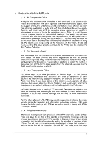 c.1. Relationships With Other DOTC Units

       c.1.1. Air Transportation Office

       ATO gave four important work processes in their office and IAD’s potential role.
       First is the coordination with other agencies and other international bodies. With
       the support of IAD, this undertaking would potentially be more efficient as it can
       help eliminate duplication of tasks and unify the efforts towards common goals.
       Second, IAD could help ATO in managing scarce resources by identifying
       international sources of funds for activities/projects. Third, it could likewise
       provide progress reports on international meetings. This would help promote
       continuity and effective participation and representation of ATO personnel to
       international gatherings. Lastly, IAD could help ATO by articulating its vision for
       the future as well as its anticipated barriers to the Department Secretary. In doing
       so, IAD could assist in speeding up the realization of this vision. It was also
       mentioned that IAD could greatly contribute to the ATO’s plan to establish the
       Civil Aviation Authority.

       c.1.2. Civil Aeronautics Board

       The interviewee from the Civil Aeronautics Board mentioned that IAD could train
       their people on trade policies and trade negotiations as well as provide
       international exposure. They could likewise help establish a more effective way of
       conducting internal discussions regarding trade positions to lessen the number of
       delegates from DOTC. In this case, people from the attached agencies, like the
       CAB, would not be required to attend.

       c.1.3. Land Transportation Office

       IAD could help LTO’s work processes in various ways. It can provide
       benchmarking information that describes the level of adherence of other
       countries to internationally accepted standards, an example of which is ISO.
       Aside from this, it can share some of the initiatives and programs of other
       countries that we can adopt (ex. Driving Academy). IAD could help by sharing the
       developments abroad so that these could be implemented in the Philippines.

       IAD could likewise assist in training LTO personnel. Examples are programs that
       focus on learning new technologies that may address our land transportation
       problems. It could also provide trainings that will help us meet international
       standards.

       For the future plans of LTO, IAD may provide support in developing the motor
       vehicle standards inspection and information technology projects. IAD could
       likewise facilitate meetings with ASEAN as well as assist in liaising with LTO’s
       counterpart abroad.

       c.1.4. Philippine Port Authority

       There were five important work processes within PPA where IAD can be of help.
       First, IAD could be on top of the agenda of international meetings and help
       prepare a position on each item in the agenda. In this role, it could ensure ample
       preparation for international meetings by getting the schedule of meetings ahead
       of time. This will help concerned agencies to effectively prepare their position on
       various issues that will be discussed. Second, IAD can make sure that travel



                                                                                         9
 