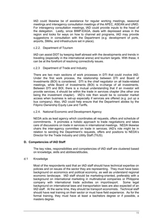 IAD could likewise be of assistance for regular working meetings, seasonal
      meetings and interagency consultation meetings of the APEC, ASEAN and UNIO.
      For interagency consultation meetings, IAD could provide inputs to the head of
      the delegation. Lastly, since BIMP-EAGA, deals with depressed areas in the
      region and looks for ways on how to channel aid programs, IAD may provide
      suggestions in consultation with the Department (e.g. development of ports,
      airports, SMAs, and infrastructure set in place).

      c.2.2. Department of Tourism

      IAD can assist DOT by keeping itself abreast with the developments and trends in
      traveling (especially in the international arena) and tourism targets. With these, it
      can be at the forefront of resolving connectivity issues.

      c.2.3   Department of Trade and Industry

      There are two main sections of work processes in DTI that could involve IAD.
      Under the first work process, the relationship between DTI and Board of
      Investments (BOI) is considered. DTI is the chief negotiator on all trade-related
      meetings, while Board of Investments (BOI) is in-charge of all investments.
      Between DTI and BOI, there is a mutual understanding that if an investor will
      provide services, it should be within the trade in services chapter (the other one
      being the investment chapter). IAD’s role then would be to consider market
      access when business is set-up especially if services are offered (e.g. put up a
      bus company). Also, IAD could help ensure that the Department abides by the
      Filipino Ownership Equity Law and Tariffs.

      c.2.4. National Economic and Development Agency

      NEDA acts as lead agency which coordinates all requests, offers and schedule of
      commitments. It promotes a holistic approach to trade negotiations and takes
      care of discussions on trade in services in international meetings. NEDA likewise
      chairs the inter-agency committee on trade in services. IAD’s role might be in
      relation to sending the Department’s requests, offers and positions to NEDA’s
      Director for the Trade Industry and Utility Staff (TIUS).

D. Competencies of IAD Staff

      The key roles, responsibilities and competencies of IAD staff are clustered based
      on knowledge, skills and abilities/attitudes.

d.1   Knowledge

      Most of the respondents said that an IAD staff should have technical expertise on
      policies and on issues of the sector they are representing. They must have basic
      background on economics and political economy, as well as understand regional
      economic landscape. IAD staff should be marketing-oriented, preferably with a
      background on international marketing in multinational companies or Philippine
      company with international trade activities on import/export.         Some legal
      background on international laws and transportation laws are also expected of an
      IAD staff. At the same time, they should be transport economists. Technical staff
      should have real training on their sector or must have field experience. As for the
      formal training, they must have at least a bachelors degree or if possible, a
      masters degree.



                                                                                        11
 