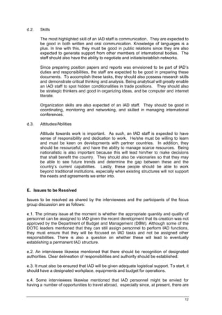 d.2.   Skills

       The most highlighted skill of an IAD staff is communication. They are expected to
       be good in both written and oral communication. Knowledge of languages is a
       plus. In line with this, they must be good in public relations since they are also
       expected to generate support from other members of international bodies. The
       staff should also have the ability to negotiate and initiate/establish networks.

       Since preparing position papers and reports was envisioned to be part of IAD’s
       duties and responsibilities, the staff are expected to be good in preparing these
       documents. To accomplish these tasks, they should also possess research skills
       and demonstrate critical thinking and analysis. Being analytical will greatly enable
       an IAD staff to spot hidden conditionalities in trade positions. They should also
       be strategic thinkers and good in organizing ideas, and be computer and internet
       literate.

       Organization skills are also expected of an IAD staff. They should be good in
       coordinating, monitoring and networking, and skilled in managing international
       conferences.

d.3.   Attitudes/Abilities

       Attitude towards work is important. As such, an IAD staff is expected to have
       sense of responsibility and dedication to work. He/she must be willing to learn
       and must be keen on developments with partner countries. In addition, they
       should be resourceful, and have the ability to manage scarce resources. Being
       nationalistic is also important because this will lead him/her to make decisions
       that shall benefit the country. They should also be visionaries so that they may
       be able to see future trends and determine the gap between these and the
       country’s current capabilities. Lastly, these people should be able to work
       beyond traditional institutions, especially when existing structures will not support
       the needs and agreements we enter into.


E. Issues to be Resolved

Issues to be resolved as shared by the interviewees and the participants of the focus
group discussion are as follows:

e.1. The primary issue at the moment is whether the appropriate quantity and quality of
personnel can be assigned to IAD given the recent development that its creation was not
approved by the Department of Budget and Management (DBM). Although some of the
DOTC leaders mentioned that they can still assign personnel to perform IAD functions,
they must ensure that they will be focused on IAD tasks and not be assigned other
responsibilities. There is also a question on whether these will lead to eventually
establishing a permanent IAD structure.

e.2. An interviewee likewise mentioned that there should be recognition of designated
authorities. Clear delineation of responsibilities and authority should be established.

e.3. It must also be ensured that IAD will be given adequate logistical support. To start, it
should have a designated workplace, equipments and budget for operations.

e.4. Some interviewees likewise mentioned that IAD personnel might be envied for
having a number of opportunities to travel abroad, especially since, at present, there are


                                                                                          12
 