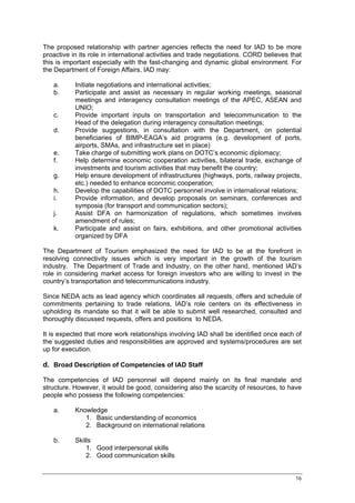 The proposed relationship with partner agencies reflects the need for IAD to be more
proactive in its role in international activities and trade negotiations. CORD believes that
this is important especially with the fast-changing and dynamic global environment. For
the Department of Foreign Affairs, IAD may:

   a.      Initiate negotiations and international activities;
   b.      Participate and assist as necessary in regular working meetings, seasonal
           meetings and interagency consultation meetings of the APEC, ASEAN and
           UNIO;
   c.      Provide important inputs on transportation and telecommunication to the
           Head of the delegation during interagency consultation meetings;
   d.      Provide suggestions, in consultation with the Department, on potential
           beneficiaries of BIMP-EAGA’s aid programs (e.g. development of ports,
           airports, SMAs, and infrastructure set in place)
   e.      Take charge of submitting work plans on DOTC’s economic diplomacy;
   f.      Help determine economic cooperation activities, bilateral trade, exchange of
           investments and tourism activities that may benefit the country;
   g.      Help ensure development of infrastructures (highways, ports, railway projects,
           etc.) needed to enhance economic cooperation;
   h.      Develop the capabilities of DOTC personnel involve in international relations;
   i.      Provide information, and develop proposals on seminars, conferences and
           symposia (for transport and communication sectors);
   j.      Assist DFA on harmonization of regulations, which sometimes involves
           amendment of rules;
   k.      Participate and assist on fairs, exhibitions, and other promotional activities
           organized by DFA

The Department of Tourism emphasized the need for IAD to be at the forefront in
resolving connectivity issues which is very important in the growth of the tourism
industry. The Department of Trade and Industry, on the other hand, mentioned IAD’s
role in considering market access for foreign investors who are willing to invest in the
country’s transportation and telecommunications industry.

Since NEDA acts as lead agency which coordinates all requests, offers and schedule of
commitments pertaining to trade relations, IAD’s role centers on its effectiveness in
upholding its mandate so that it will be able to submit well researched, consulted and
thoroughly discussed requests, offers and positions to NEDA.

It is expected that more work relationships involving IAD shall be identified once each of
the suggested duties and responsibilities are approved and systems/procedures are set
up for execution.

d. Broad Description of Competencies of IAD Staff

The competencies of IAD personnel will depend mainly on its final mandate and
structure. However, it would be good, considering also the scarcity of resources, to have
people who possess the following competencies:

   a.      Knowledge
              1. Basic understanding of economics
              2. Background on international relations

   b.      Skills
               1. Good interpersonal skills
               2. Good communication skills


                                                                                         16
 