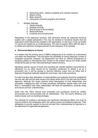 3.   Networking skills – ability to establish and maintain networks
               4.   Report writing
               5.   Basic research
               6.   Using basic computer programs and internet

   c.      Abilities/ Attitudes
               1. Values diversity
               2. Strategic thinking
               3. Strong sense of accountability
               4. Resourcefulness
               5. Creativity and innovativeness

Regardless of the approved structure, IAD personnel should be seasoned technical
experts with a global perspective. This may be sectoral or functional experts that are
respected in their field and are credible in the organization. In this case, it may not matter
if it cannot be headed by an Undersecretary. The pool of experts within IAD will allow it
to initiate and implement changes pertinent to the realization of its mandate.

e. Recommendations on Issues

It is evident that the primary issue is DBM’s disapproval of its creation as a permanent
unit within the Department. This will lessen the possibility of having adequate number of
competent personnel. However, the Department can have an internal arrangement of
assigning people to international work (similar to the present set-up) but these people
should be focused on their international/trade related functions.

Identifying specific source of funds and providing the needed logistical requirements to
effectively run an office should be an important component of setting it up as a
permanent unit. It will be strange to demand effective output from an office that is
deprived of logistical materials needed for even basic, day-to-day operations.

It is also true that clear delineation of responsibilities and authority should be established
not only with IAD and the other sectors and offices within DOTC but also with the Partner
Agencies. Although this report contains broad descriptions of work relationships and
processes, mapping-out each of these processes (identifying specific tasks and work
flow) in consultation with other stakeholders will level off expectations, promote clarity
and ensure common understanding.

Aside from this, IAD’s internal work processes and procedures should be crafted,
documented and communicated with its stakeholders. This will ensure efficiency and
resolve issues such as traveling privileges.

The rationale for creating a permanent and significant international affairs unit must be
communicated to the employees within the various sectors and attached agencies. Their
willingness to provide support to this unit will start from understanding its importance in
the attainment of organizational objectives.




                                                                                           17
 