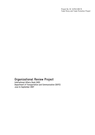 Project No. 02. 2476.6-000.18
                                                        Trade Policy and Trade Promotion Project




Organizational Review Project
International Affairs Desk (IAD)
Department of Transportation and Communication (DOTC)
June to September 2007
 