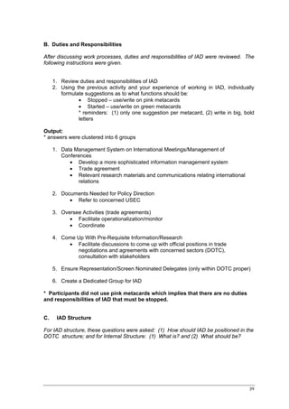 B. Duties and Responsibilities

After discussing work processes, duties and responsibilities of IAD were reviewed. The
following instructions were given.


     1. Review duties and responsibilities of IAD
     2. Using the previous activity and your experience of working in IAD, individually
        formulate suggestions as to what functions should be:
               • Stopped – use/write on pink metacards
               • Started – use/write on green metacards
               * reminders: (1) only one suggestion per metacard, (2) write in big, bold
               letters

Output:
* answers were clustered into 6 groups

     1. Data Management System on International Meetings/Management of
        Conferences
           • Develop a more sophisticated information management system
           • Trade agreement
           • Relevant research materials and communications relating international
              relations

     2. Documents Needed for Policy Direction
           • Refer to concerned USEC

     3. Oversee Activities (trade agreements)
           • Facilitate operationalization/monitor
           • Coordinate

     4. Come Up With Pre-Requisite Information/Research
          • Facilitate discussions to come up with official positions in trade
             negotiations and agreements with concerned sectors (DOTC),
             consultation with stakeholders

     5. Ensure Representation/Screen Nominated Delegates (only within DOTC proper)

     6. Create a Dedicated Group for IAD

* Participants did not use pink metacards which implies that there are no duties
and responsibilities of IAD that must be stopped.


C.    IAD Structure

For IAD structure, these questions were asked: (1) How should IAD be positioned in the
DOTC structure; and for Internal Structure: (1) What is? and (2) What should be?




                                                                                      39
 