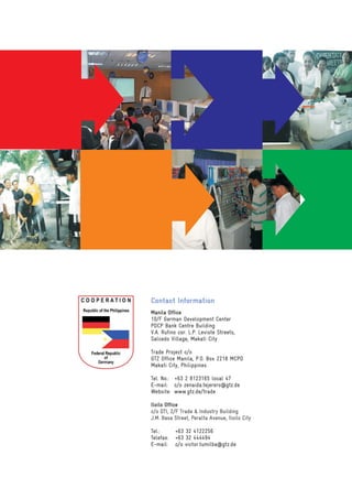 Contact Information
Manila Office
10/F German Development Center
PDCP Bank Centre Building
V.A. Rufino cor. L.P. Leviste Streets,
Salcedo Village, Makati City

Trade Project c/o
GTZ Office Manila, P.O. Box 2218 MCPO
Makati City, Philippines

Tel. No.: +63 2 8123165 local 47
E-mail: c/o zenaida.tejerero@gtz.de
Website: www.gtz.de/trade

Iloilo Office
c/o DTI, 2/F Trade & Industry Building
J.M. Basa Street, Peralta Avenue, Iloilo City

Tel.:      +63 32 4122256
Telefax:   +63 32 444494
E-mail:    c/o victor.tumilba@gtz.de
 