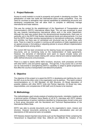 I. Project Rationale
Access to world markets is crucial to prosperity and growth in developing countries. The
globalization of trade has made the international arena doubly competitive. Thus, the
need for countries to strengthen their internal capabilities by establishing structures and
developing competencies that will allow them to compete or effectively manage
international and trade relations.

This was the context for the establishment of the Department of Transportation and
Communication’s (DOTC) International Affairs Desk. The unit was envisioned to pave
the way towards mainstreaming international affairs work in the entire Department.
Although the need was evident given the abovementioned developments, there was no
particular unit in the DOTC that studies international trends and advancements. It is true
that the DOTC had been sending representatives to international conferences, meetings
and activities, but there was no centralized and structured way by which these were
done. There is a need for a system in coming up with positions on trade negotiations and
an agreed process in formulating or adjusting policies to ensure efficient implementation
of trade agreements among others.

The current IAD has been envisioned as the clearing house and repository of all trade
documents, and as monitoring body on the implementation of trade agreements.
However, the demands of international work seem to require broader duties and
responsibilities. It likewise entails relating with various internal and external stakeholders
within defined structures and processes.

There is a need to clearly define IAD’s functions, structure, work processes and links
with other DOTC units and partner agencies. Through this, it may evolve into a unit that
can be instrumental in strengthening DOTC’s capability to adapt to global progressions
that affect the country’s transportation and telecommunications.


II. Objective

The objective of this project is to assist the DOTC in developing and clarifying the role of
the IAD vis-à-vis the other units in the organization and its partners. This report contains
recommendations on (1) IAD Mandate, (2) IAD Structure, (3) Broad description of
possible relations with other DOTC Units and Partner Agencies, (4) Broad key roles,
responsibilities, and competencies of IAD staff; and (5) Issues to be resolved.


III. Methodology
The methodologies used include analysis of existing documents, orientation meeting with
a technical person (Professor Henry Basilio of UA & P), interviews with DOTC leaders
and representatives of partner institutions identified by Undersecretary Anneli Lontoc and
a focus group discussion with the Secretariat and Technical Representatives of the
International Affairs Desk.

DOTC was able to provide documents such as the organization’s vision, mission and
structure. However documents pertaining to strategies, rationalization plan and job
descriptions of IAD personnel were not available.

GTZ likewise shared important documents such as the Department Order containing the
“Amendment to Department Order Nos. 2005-20 and 2006-26 Re: Creation of the


                                                                                            1
 